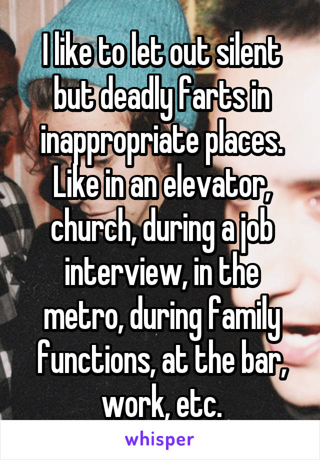 I like to let out silent but deadly farts in inappropriate places. Like in an elevator, church, during a job interview, in the metro, during family functions, at the bar, work, etc.