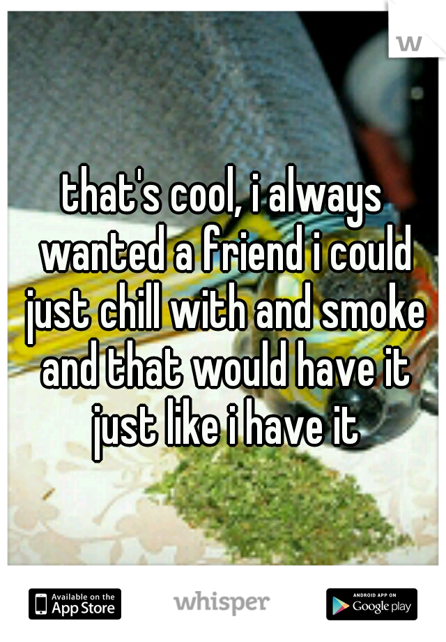 that's cool, i always wanted a friend i could just chill with and smoke and that would have it just like i have it