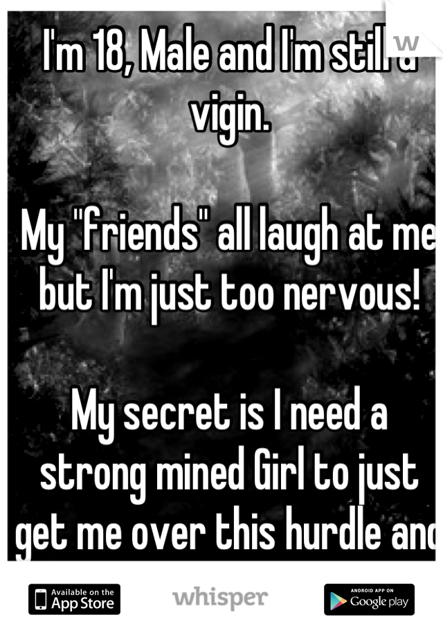 I'm 18, Male and I'm still a vigin.

My "friends" all laugh at me but I'm just too nervous!

My secret is I need a strong mined Girl to just get me over this hurdle and get on with my life!