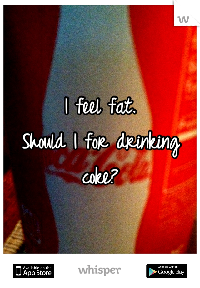 I feel fat.
Should I for drinking coke?