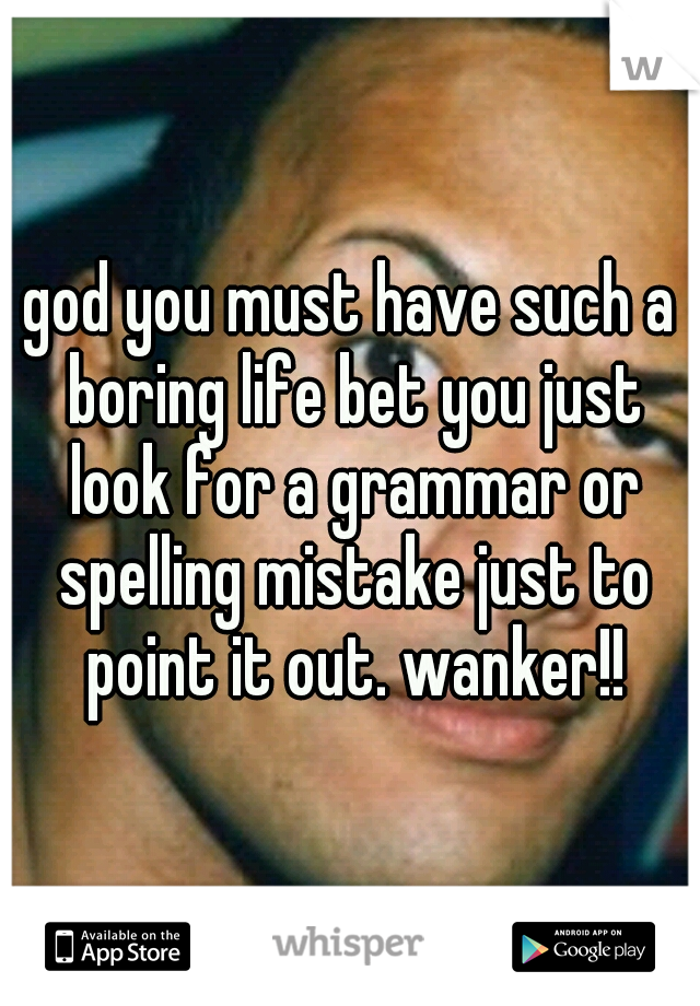 god you must have such a boring life bet you just look for a grammar or spelling mistake just to point it out. wanker!!