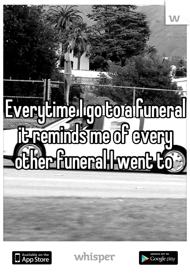 Everytime I go to a funeral it reminds me of every other funeral I went to 