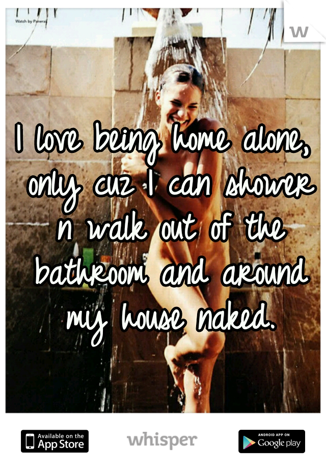 I love being home alone, only cuz I can shower n walk out of the bathroom and around my house naked.