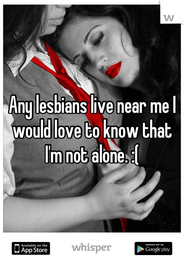 Any lesbians live near me I would love to know that I'm not alone. :(