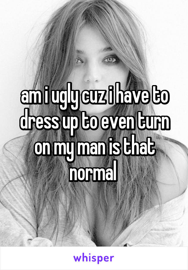 am i ugly cuz i have to dress up to even turn on my man is that normal 