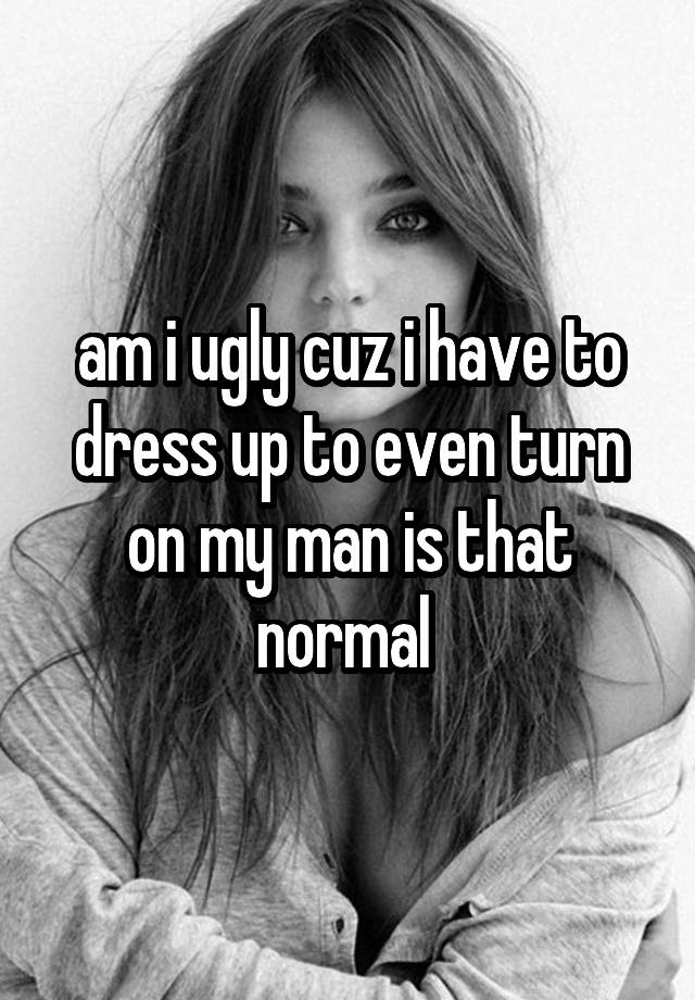 am i ugly cuz i have to dress up to even turn on my man is that normal 