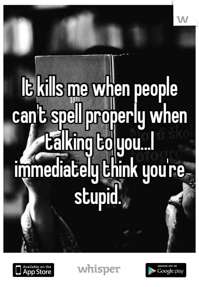 It kills me when people can't spell properly when talking to you...I immediately think you're stupid. 