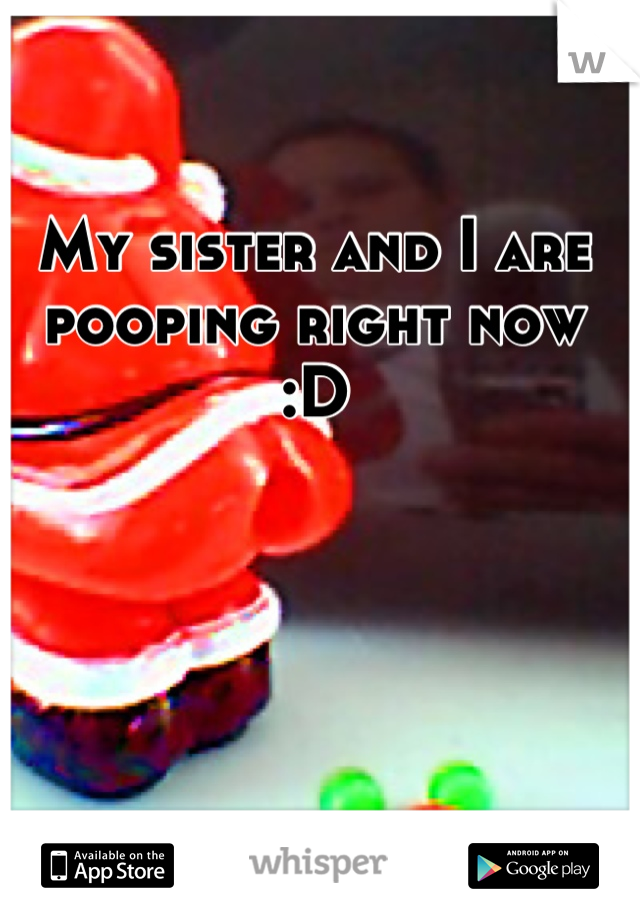 My sister and I are pooping right now
 :D 