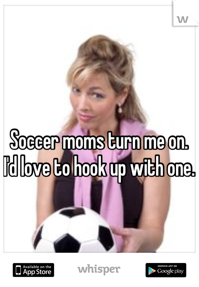 Soccer moms turn me on. I'd love to hook up with one.