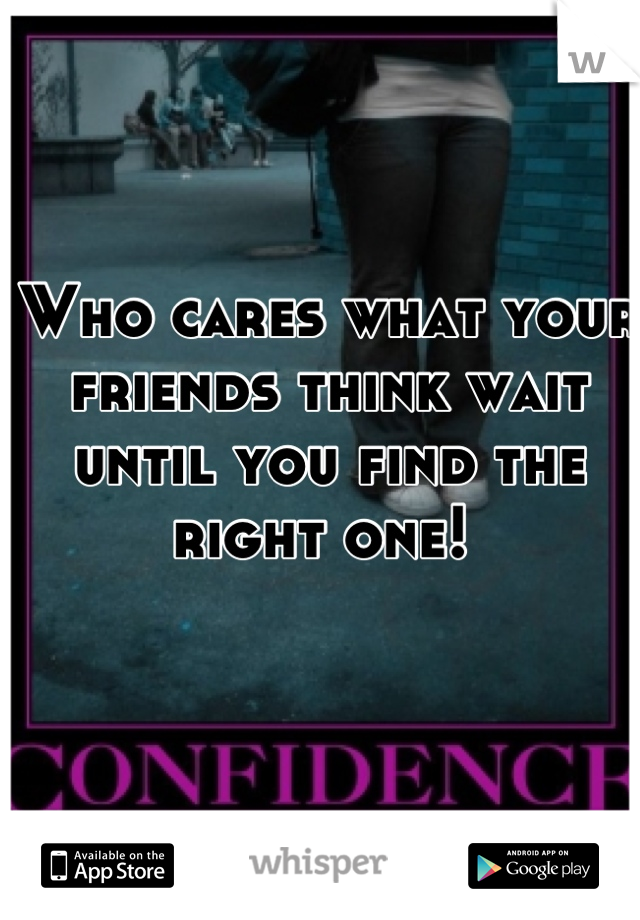Who cares what your friends think wait until you find the right one! 