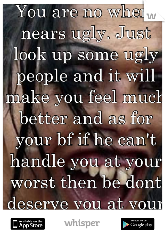 You are no where nears ugly. Just look up some ugly people and it will make you feel much better and as for your bf if he can't handle you at your worst then be dont deserve you at your best...