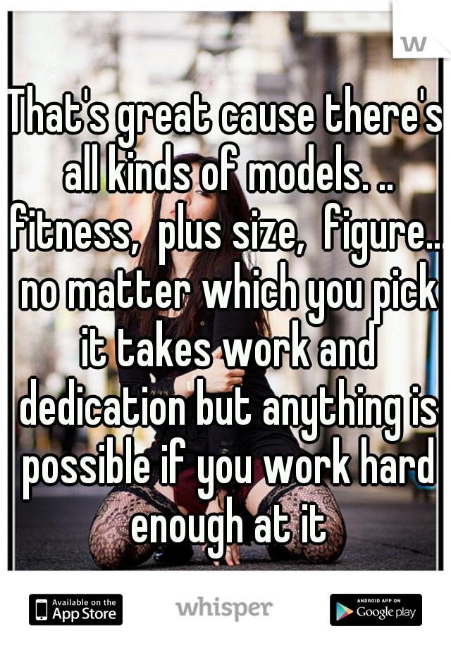 That's great cause there's all kinds of models. .. fitness,  plus size,  figure... no matter which you pick it takes work and dedication but anything is possible if you work hard enough at it
