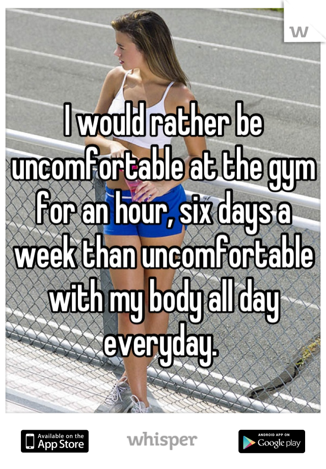 I would rather be uncomfortable at the gym for an hour, six days a week than uncomfortable with my body all day everyday. 