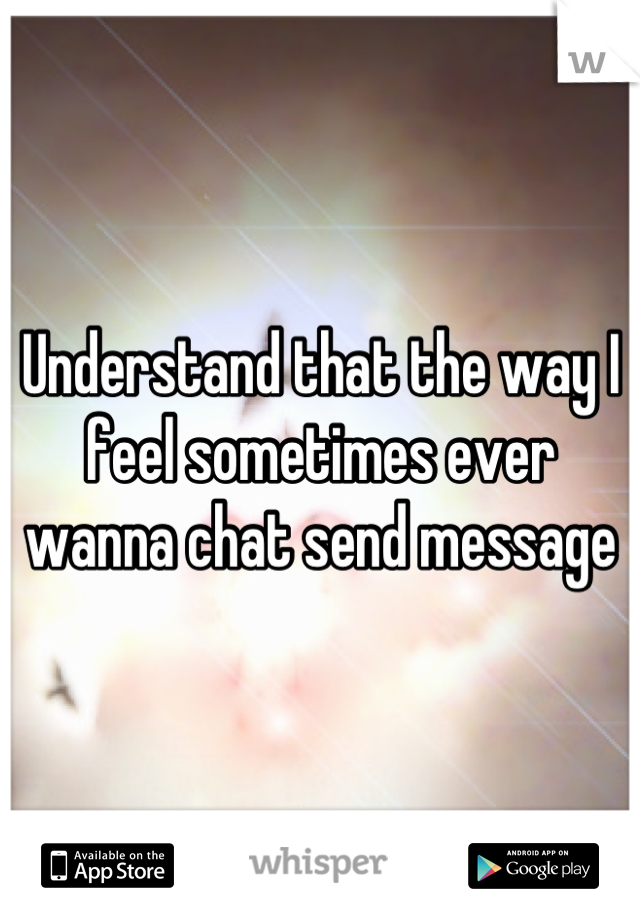 Understand that the way I feel sometimes ever wanna chat send message