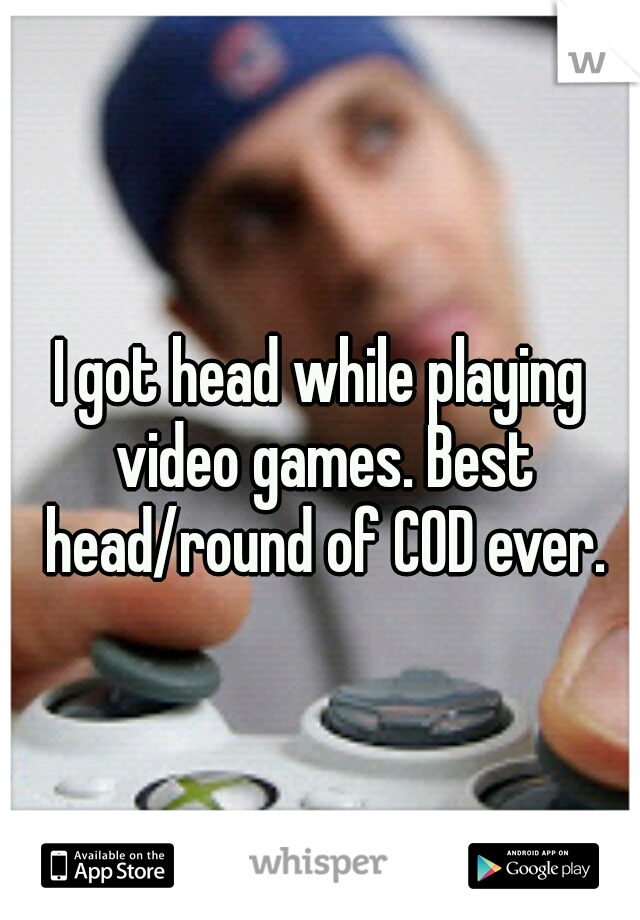 I got head while playing video games. Best head/round of COD ever.
