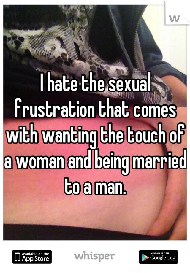 I hate the sexual frustration that comes with wanting the touch of a woman and being married to a man.