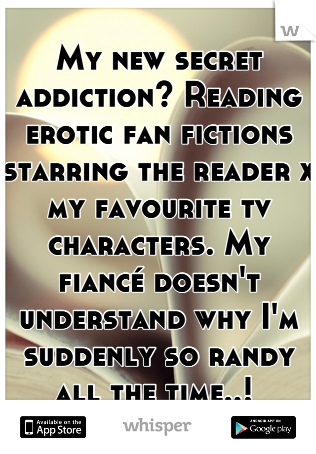My new secret addiction? Reading erotic fan fictions starring the reader x my favourite tv characters. My fiancé doesn't understand why I'm suddenly so randy all the time..! 