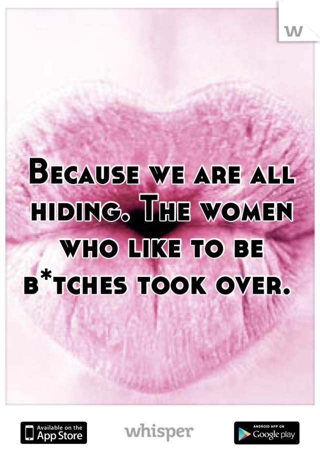 Because we are all hiding. The women who like to be b*tches took over. 