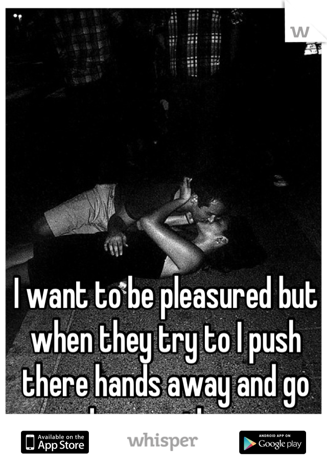 I want to be pleasured but when they try to I push there hands away and go down on them 
