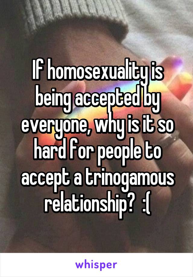 If homosexuality is being accepted by everyone, why is it so hard for people to accept a trinogamous relationship?  :(