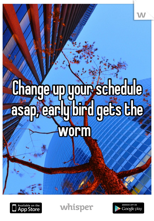 Change up your schedule asap, early bird gets the worm  