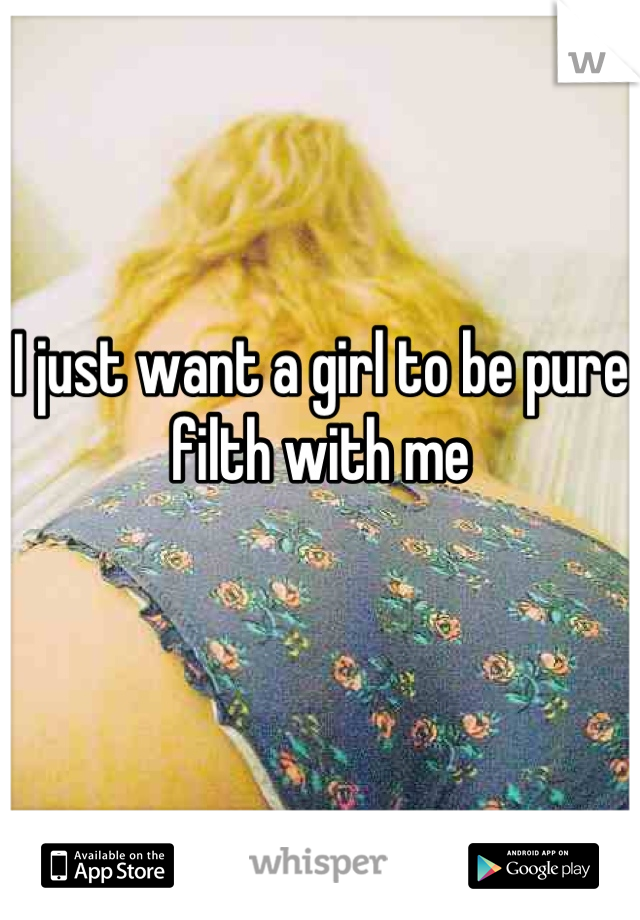 I just want a girl to be pure filth with me

