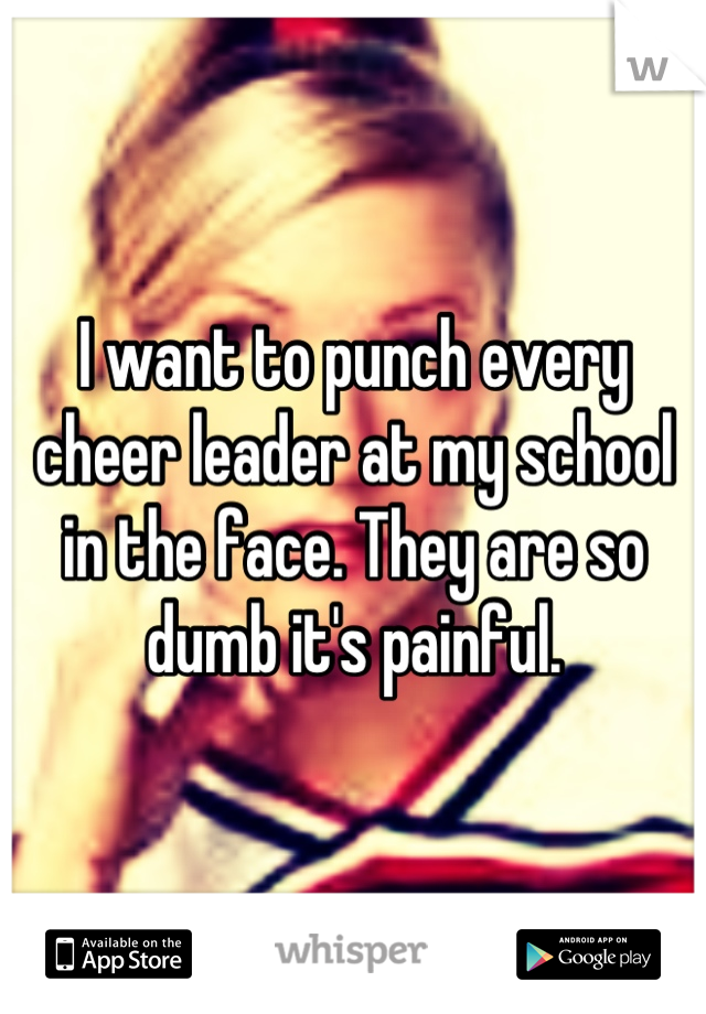 I want to punch every cheer leader at my school in the face. They are so dumb it's painful.