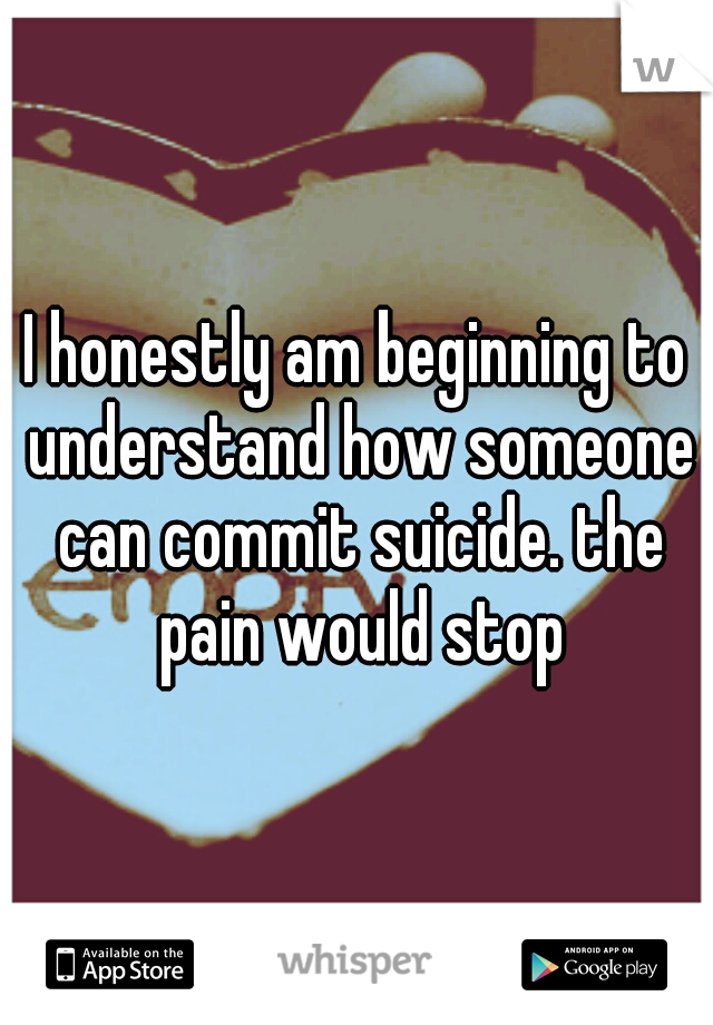 I honestly am beginning to understand how someone can commit suicide. the pain would stop