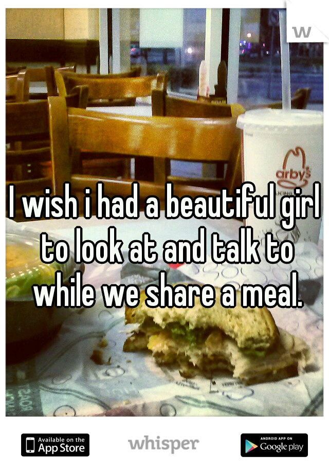 I wish i had a beautiful girl to look at and talk to while we share a meal.