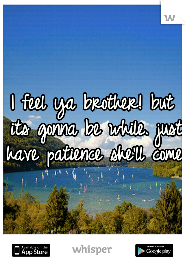 I feel ya brother! but its gonna be while. just have patience she'll come.