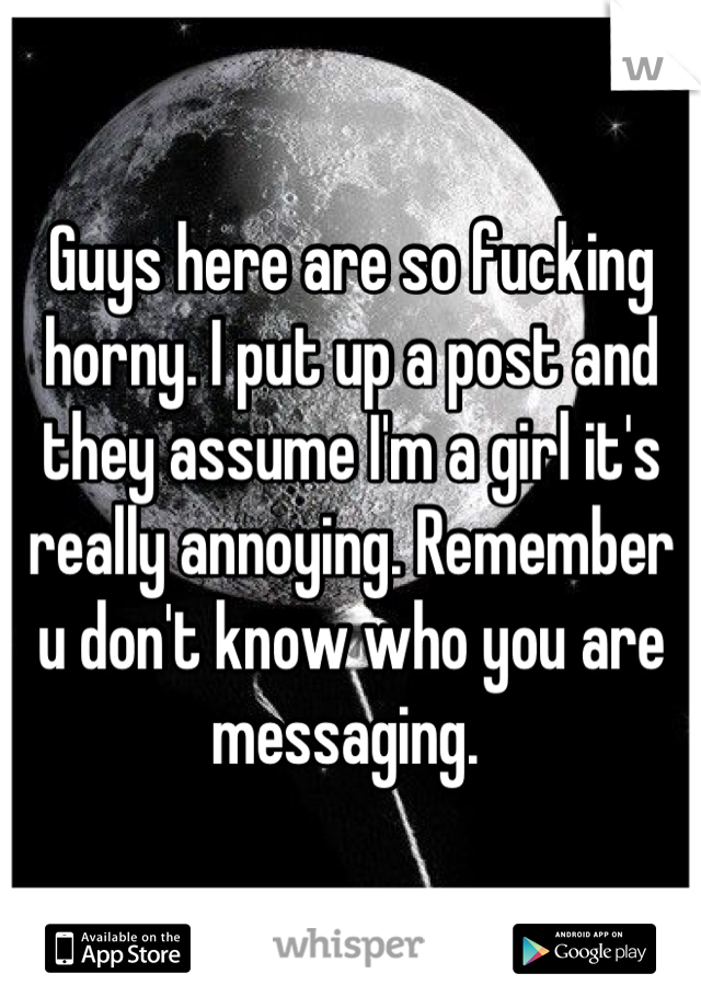 Guys here are so fucking horny. I put up a post and they assume I'm a girl it's really annoying. Remember u don't know who you are messaging. 
