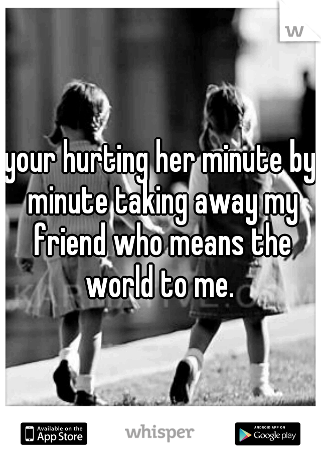 your hurting her minute by minute taking away my friend who means the world to me. 