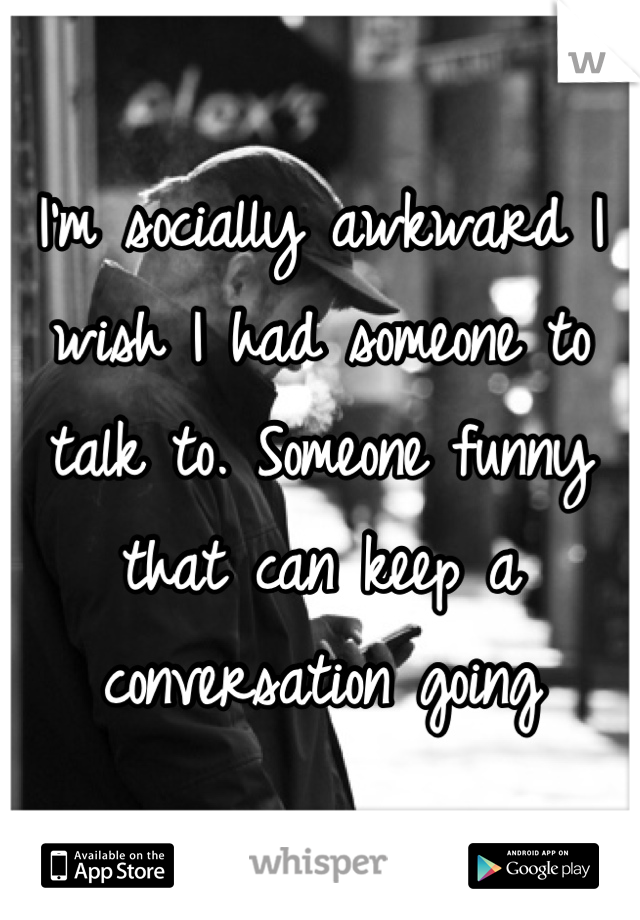 I'm socially awkward I wish I had someone to talk to. Someone funny that can keep a conversation going