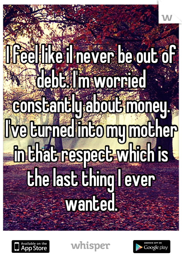 I feel like il never be out of debt. I'm worried constantly about money. I've turned into my mother in that respect which is the last thing I ever wanted.