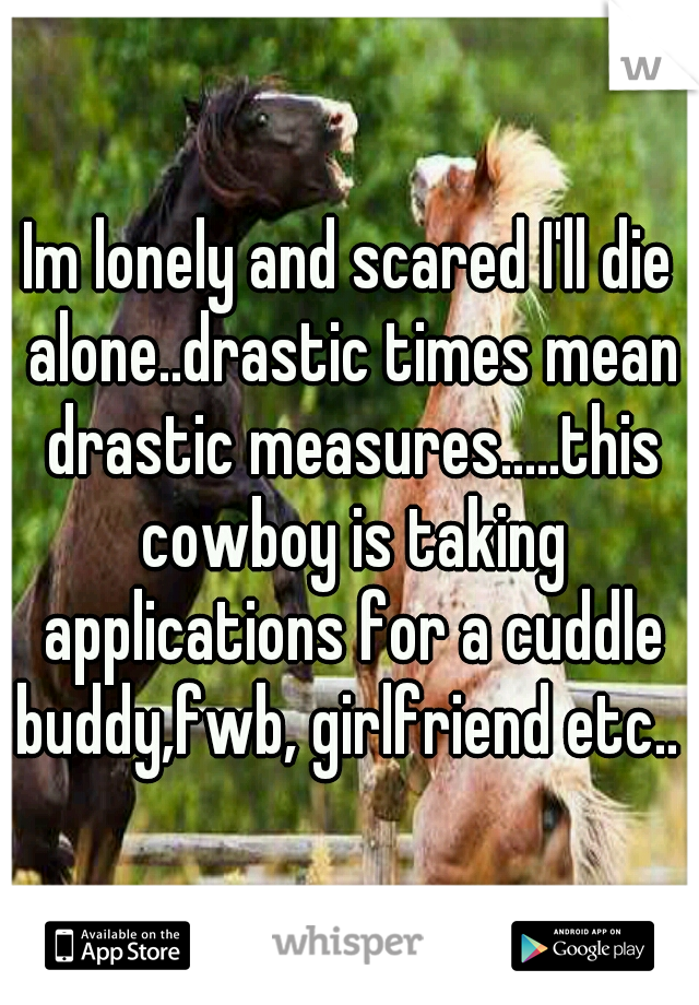 Im lonely and scared I'll die alone..drastic times mean drastic measures.....this cowboy is taking applications for a cuddle buddy,fwb, girlfriend etc.. 