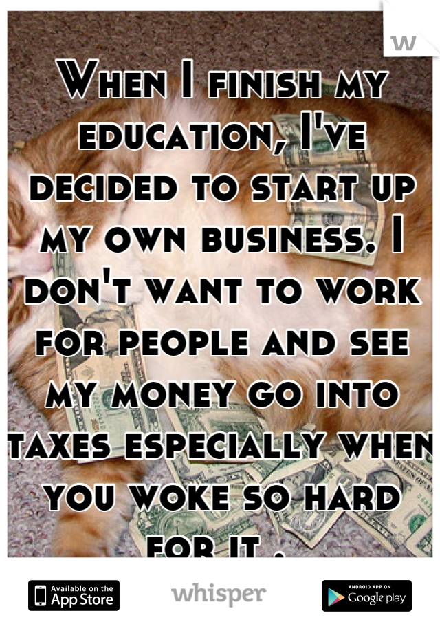 When I finish my education, I've decided to start up my own business. I don't want to work for people and see my money go into taxes especially when you woke so hard for it . 