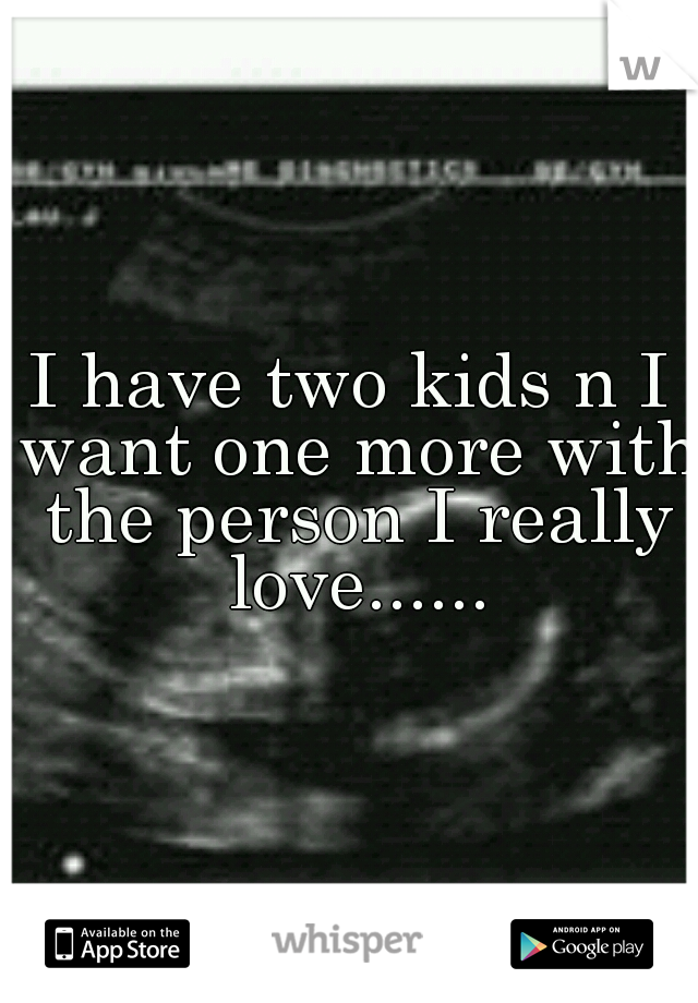 I have two kids n I want one more with the person I really love......