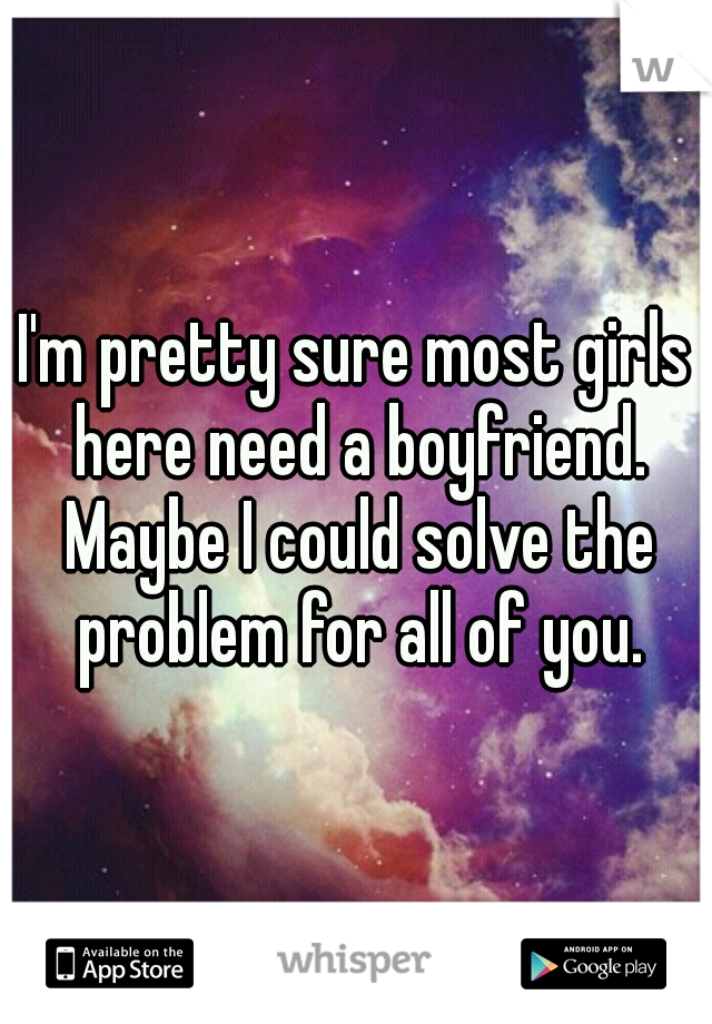 I'm pretty sure most girls here need a boyfriend. Maybe I could solve the problem for all of you.
