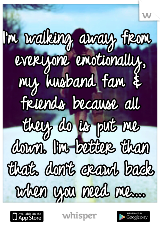 I'm walking away from everyone emotionally, my husband fam & friends because all they do is put me down. I'm better than that. don't crawl back when you need me....