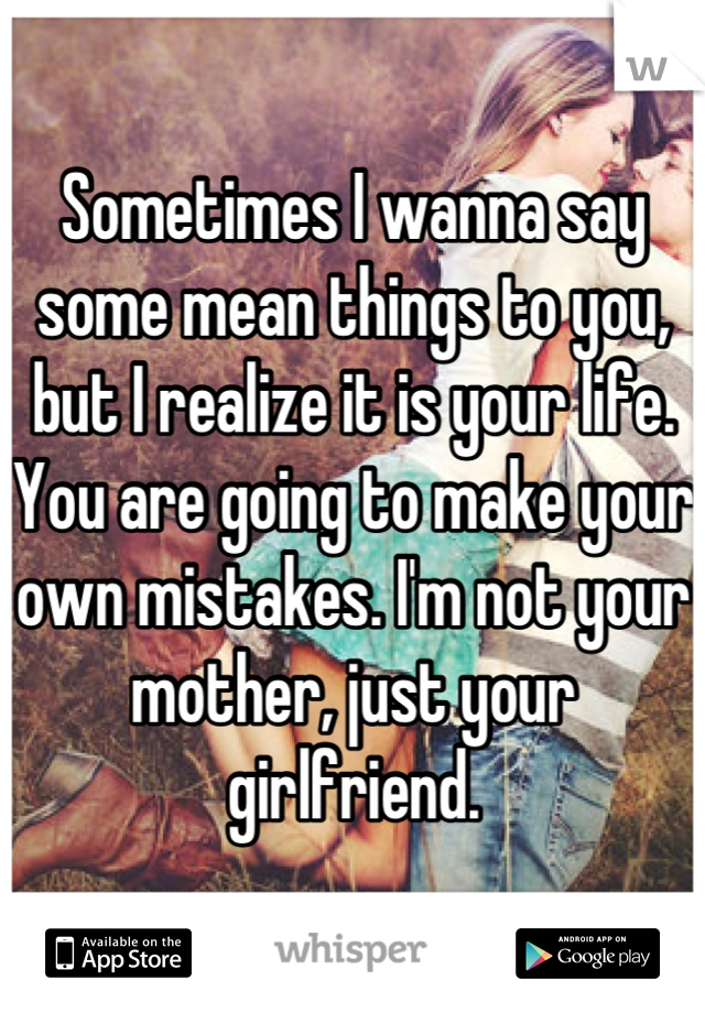 Sometimes I wanna say some mean things to you, but I realize it is your life. You are going to make your own mistakes. I'm not your mother, just your girlfriend.
