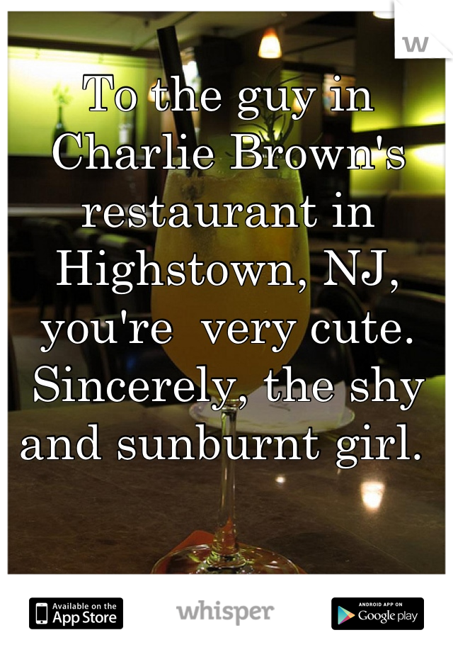 To the guy in Charlie Brown's restaurant in Highstown, NJ,  you're  very cute. Sincerely, the shy and sunburnt girl. 