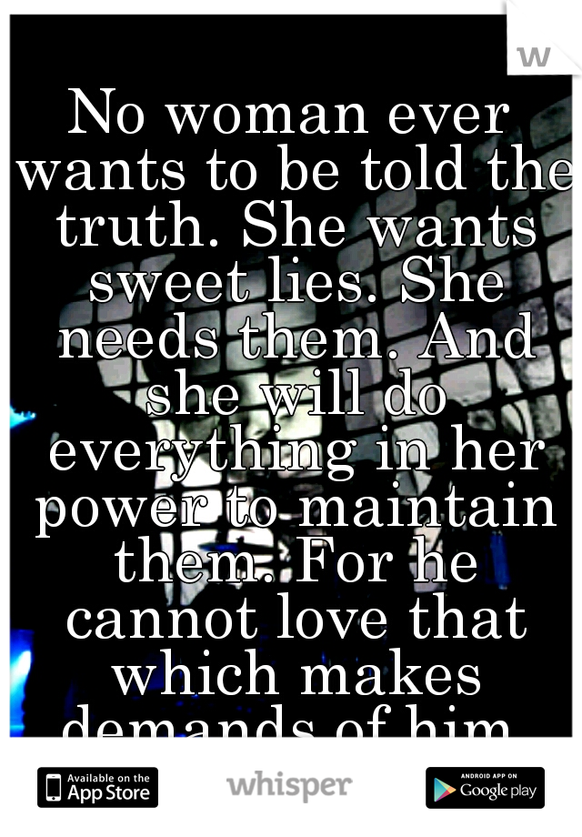No woman ever wants to be told the truth. She wants sweet lies. She needs them. And she will do everything in her power to maintain them. For he cannot love that which makes demands of him.
