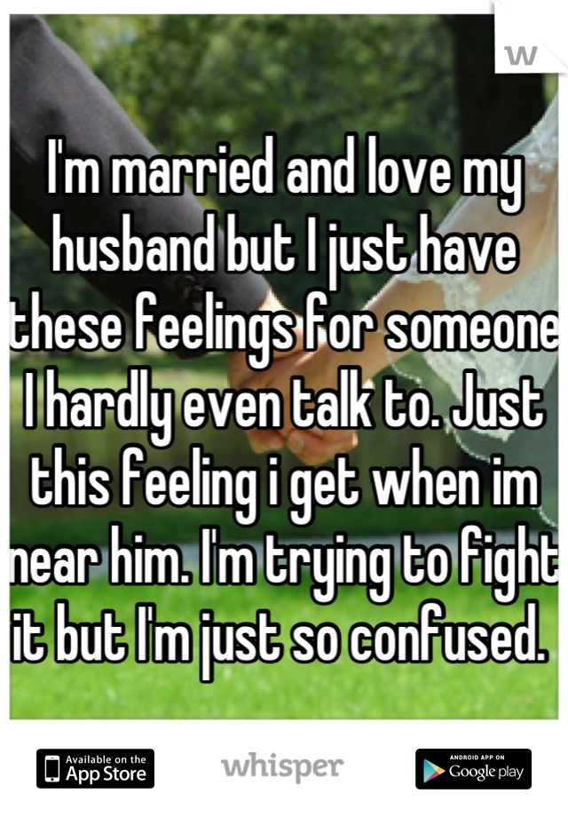 I'm married and love my husband but I just have these feelings for someone I hardly even talk to. Just this feeling i get when im near him. I'm trying to fight it but I'm just so confused. 
