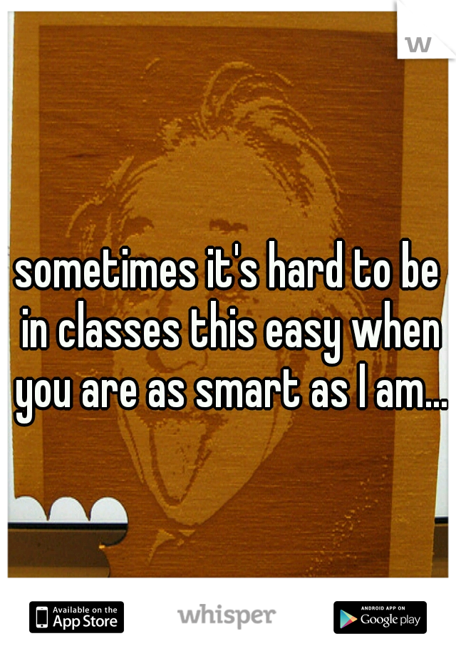 sometimes it's hard to be in classes this easy when you are as smart as I am...