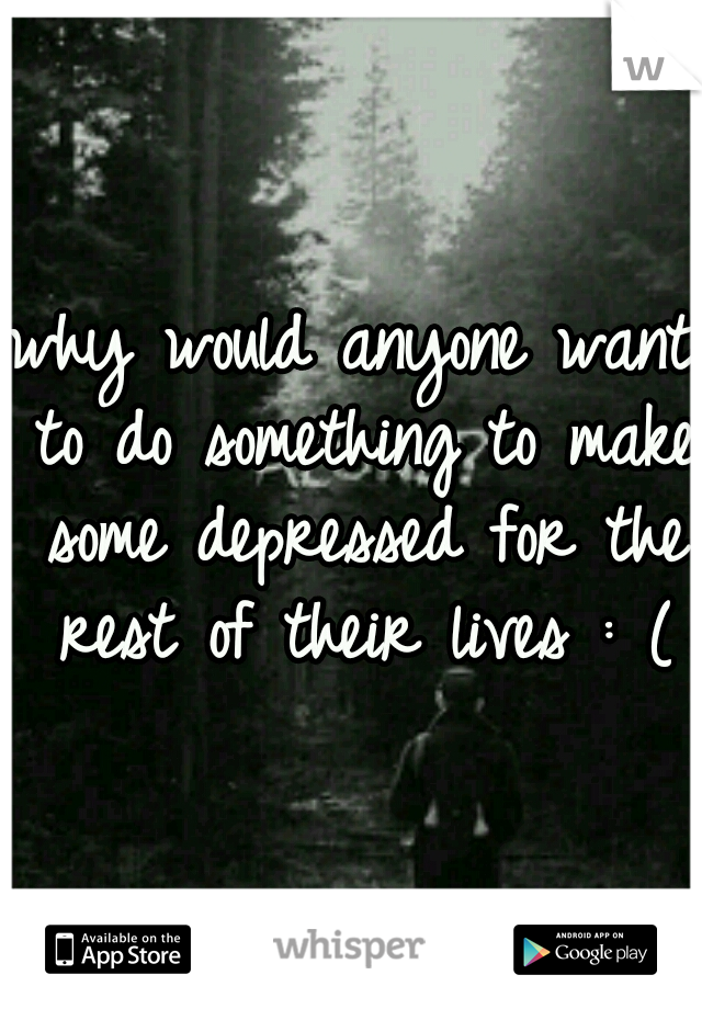 why would anyone want to do something to make some depressed for the rest of their lives : (