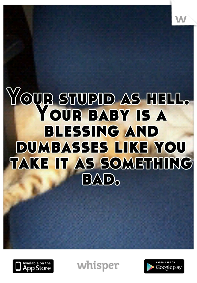 Your stupid as hell. Your baby is a blessing and dumbasses like you take it as something bad.