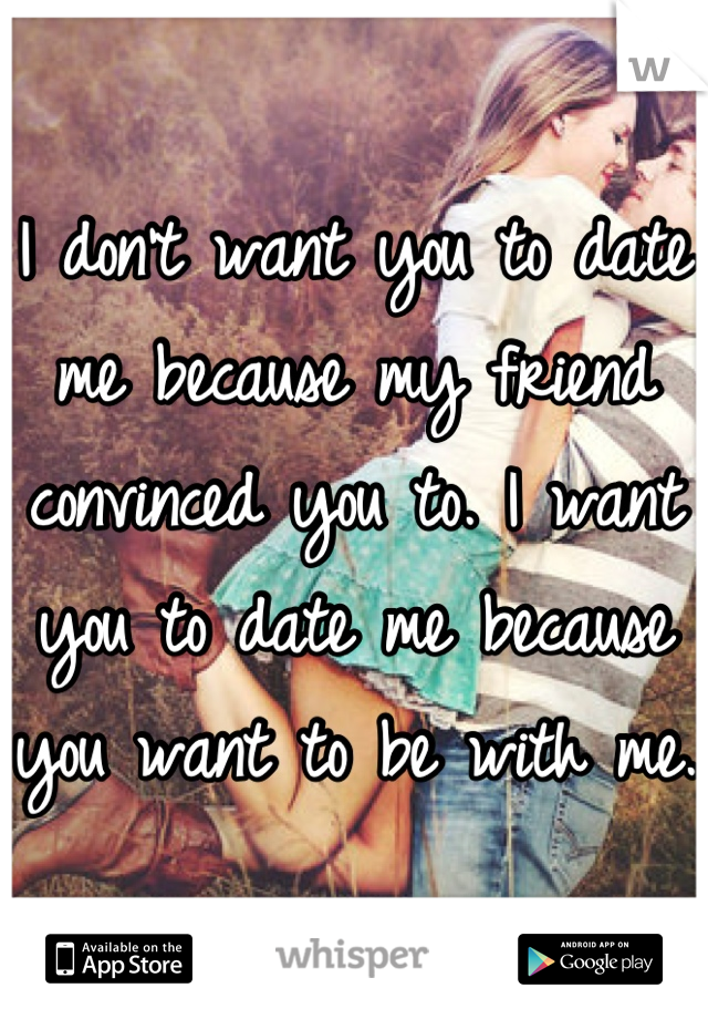 I don't want you to date me because my friend convinced you to. I want you to date me because you want to be with me.
