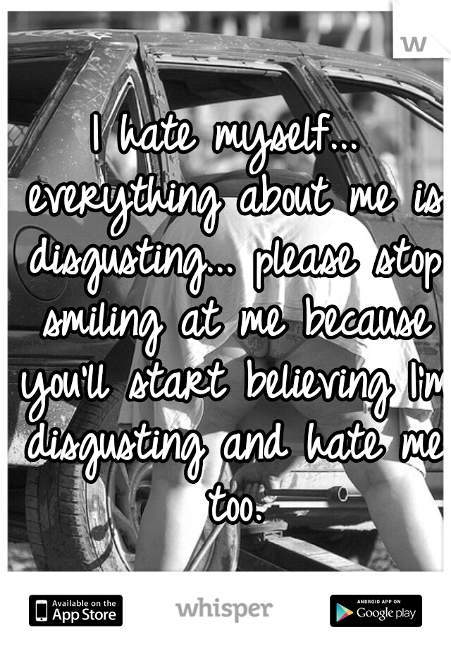 I hate myself... everything about me is disgusting... please stop smiling at me because you'll start believing I'm disgusting and hate me too.