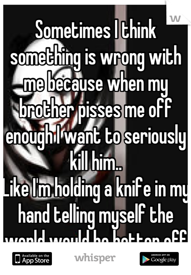 Sometimes I think something is wrong with me because when my brother pisses me off enough I want to seriously kill him..
Like I'm holding a knife in my hand telling myself the world would be better off
