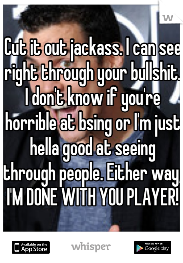 Cut it out jackass. I can see right through your bullshit. I don't know if you're horrible at bsing or I'm just hella good at seeing through people. Either way, I'M DONE WITH YOU PLAYER!